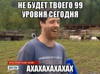 не будет твоего 99 уровня сегодня ахахахахахах