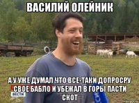 василий олейник а у уже думал что все-таки допросру свое бабло и убежал в горы пасти скот