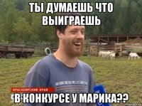 ты думаешь что выиграешь в конкурсе у марика??