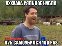 аххааха ряльное нубло нуб самоубился 100 раз