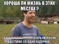 хороша ли жизнь в этих местах ? дааааааааааа!!!!!!!!!!!! вчера питросян выступал, сегодня зодорнов...