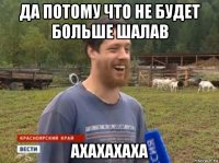 да потому что не будет больше шалав ахахахаха