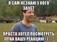 я сам незнаю у кого зачёт просто хотел посмотреть на вашу реакцию=)