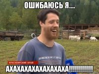 ошибаюсь я.... ахахахахахахахаха!!!!!!!!!!!!