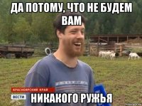 да потому, что не будем вам никакого ружья