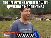 потомучто не будет вашего дружного коллектива ахахахаха