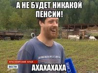 а не будет никакой пенсии! ахахахаха