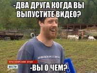 -два друга когда вы выпустите видео? -вы о чем?