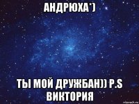 андрюха*) ты мой дружбан)) p.s виктория