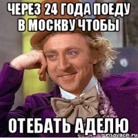 через 24 года поеду в москву чтобы отебать аделю