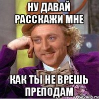 ну давай расскажи мне как ты не врешь преподам