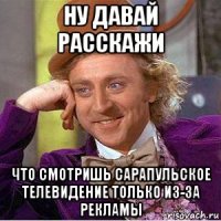 ну давай расскажи что смотришь сарапульское телевидение только из-за рекламы