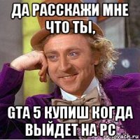 да расскажи мне что ты, gta 5 купиш когда выйдет на pc