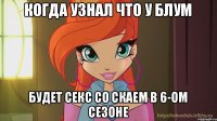 Когда узнал что у Блум будет секс со Скаем в 6-ом сезоне