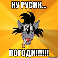 НУ РУСИК... ПОГОДИ!!!!!!