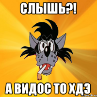 СЛЫШЬ?! А ВИДОС ТО ХДЭ