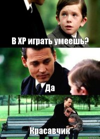 В ХР играть умеешь? Да Красавчик