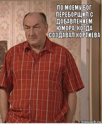 по моему Бог переборщил с добавлением юмора, когда создавал кортиева