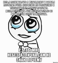 Юль,я понимаю,что я мудак,идиот и баран.Я поступил очень некрасиво по отношению к тебе(дважды).Я прошу простить меня,распускать руки действительно не вариант,тем более ты девушка. P.S.:Ты мне небезразлична,сам не знаю почему