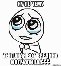 ну почему ты такая вот вредина молчаливая???