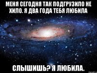 Меня сегодня так подгрузило не хило. Я два года тебя любила Слышишь? Я любила.