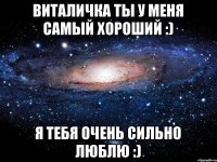 ВИТАЛИЧКА ТЫ У МЕНЯ САМЫЙ ХОРОШИЙ :) Я ТЕБЯ ОЧЕНЬ СИЛЬНО ЛЮБЛЮ :)