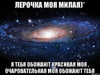 Лерочка моя милая)* я тебя обожают красивая моя , очаровательная моя обожают тебя