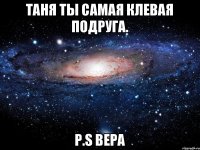 Таня ты самая клевая подруга. P.S Вера