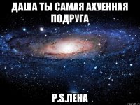 Даша ты самая ахуенная подруга P.S.Лена