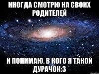 иногда смотрю на своих родителей и понимаю, в кого я такой дурачок:з