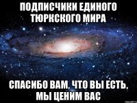 ПОДПИСЧИКИ ЕДИНОГО ТЮРКСКОГО МИРА СПАСИБО ВАМ, ЧТО ВЫ ЕСТЬ, МЫ ЦЕНИМ ВАС