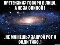 Претензии? говори в лицо, а не за спиной ! ..не можешь? закрой рот и сиди тихо..!