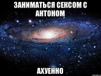 заниматься сексом с Антоном ахуенно