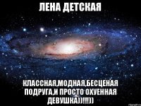 Лена Детская Классная,модная,бесценая подруга,и просто охуенная девушка))!!!))