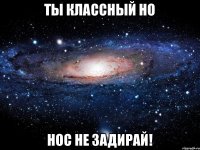 ты классный но нос не задирай!