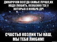 Динарочки всегда самые лучше,их нвдо любить, особенно тех у которых 8 ноябра ДР! счастья козлик ты наш, мы тебя любим!