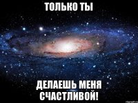 только ты делаешь меня счастливой!