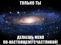 только ты делаешь меня по-настоящему счастливой!