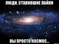 Люди, ставившие лайки Вы просто космос...