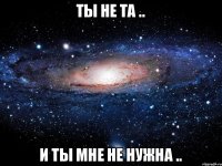 ты не та .. и ты мне не нужна ..