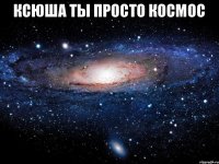 Ксюша ты просто космос 