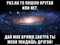 Раз,на то пошло крутая или нет. Дай мне врямя.Завтра ты меня увидишь другой!