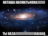 Наташа Касматькова))))))) Ты каза)))))))))))))))))хахаха