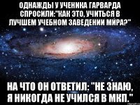 однажды у ученика Гарварда спросили:"Как это, учиться в лучшем учебном заведении мира?" на что он ответил: "Не знаю, я никогда не учился в МКП."