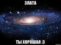 ЗЛАТА ТЫ ХОРОШАЯ :3