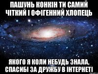 Пашунь Конкін ти самий чіткий і офігенний хлопець якого я коли небудь знала, спасибі за дружбу в інтернеті