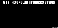 а тут я хорошо провожу время 