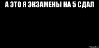 а это я экзамены на 5 сдал 