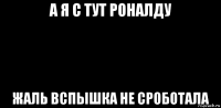 а я с тут роналду жаль вспышка не сроботала
