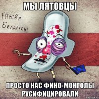 мы лятовцы просто нас фино-монголы русифицировали